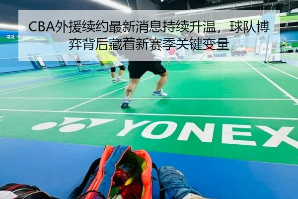 CBA外援续约最新消息持续升温，球队博弈背后藏着新赛季关键变量